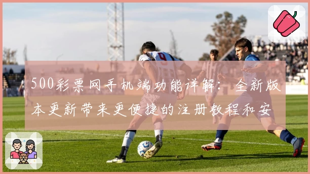500彩票网手机端功能详解：全新版本更新带来更便捷的注册教程和安装方法