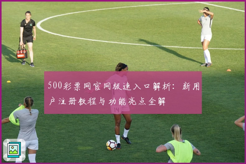 500彩票网官网极速入口解析：新用户注册教程与功能亮点全解