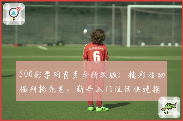 500彩票网首页全新改版:精彩活动福利抢先看,新手入门注册快速指南
