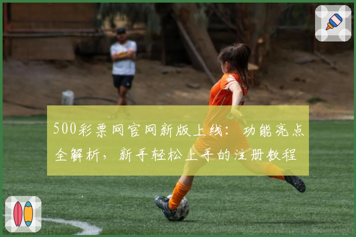 500彩票网官网新版上线：功能亮点全解析，新手轻松上手的注册教程揭秘
