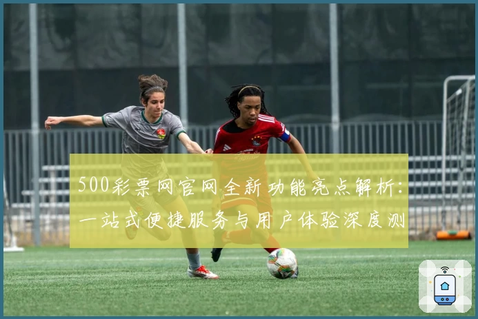 500彩票网官网全新功能亮点解析：一站式便捷服务与用户体验深度测评