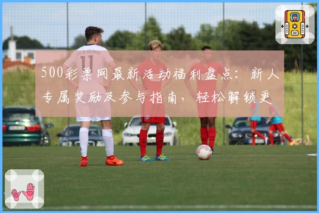 500彩票网最新活动福利盘点：新人专属奖励及参与指南，轻松解锁更多惊喜