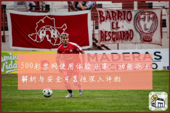 500彩票网使用体验分享：功能亮点解析与安全可靠性深入评测