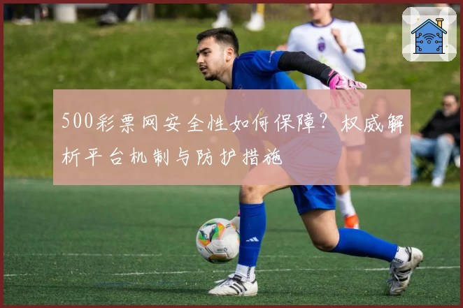500彩票网安全性如何保障？权威解析平台机制与防护措施