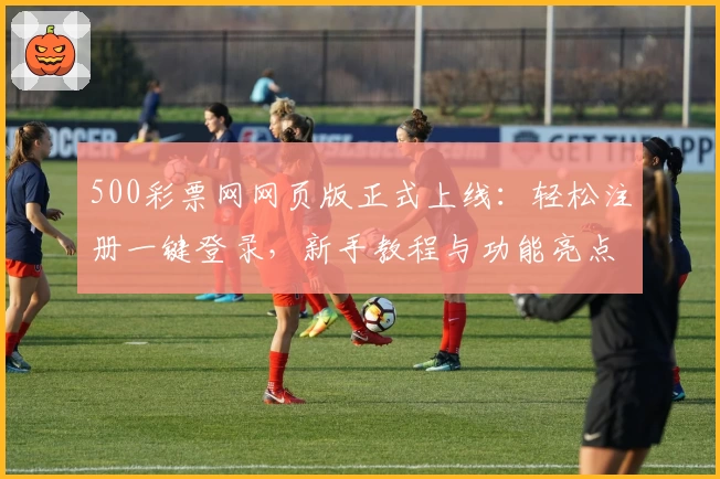 500彩票网网页版正式上线:轻松注册一键登录,新手教程与功能亮点全解析