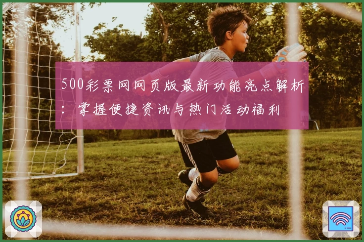 500彩票网网页版最新功能亮点解析:掌握便捷资讯与热门活动福利