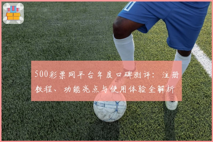 500彩票网平台年度口碑测评：注册教程、功能亮点与使用体验全解析