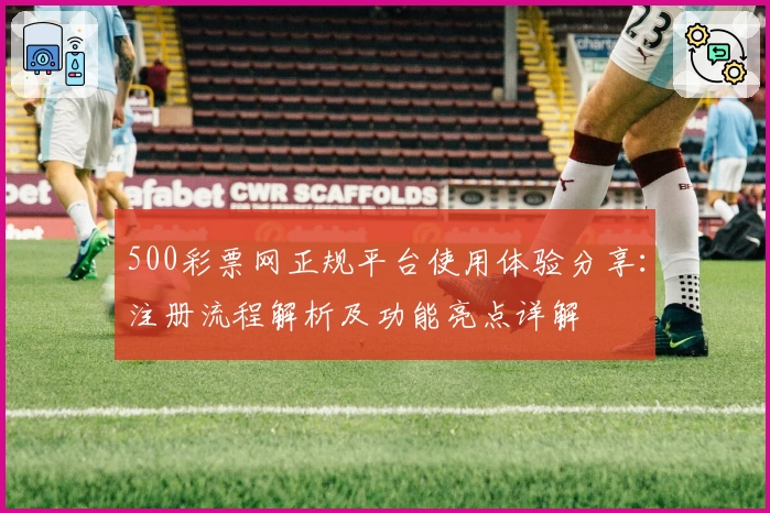500彩票网正规平台使用体验分享：注册流程解析及功能亮点详解