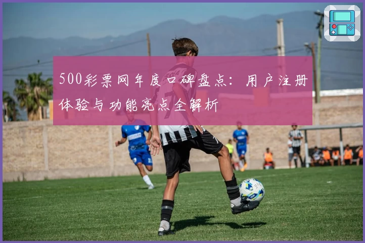 500彩票网年度口碑盘点：用户注册体验与功能亮点全解析