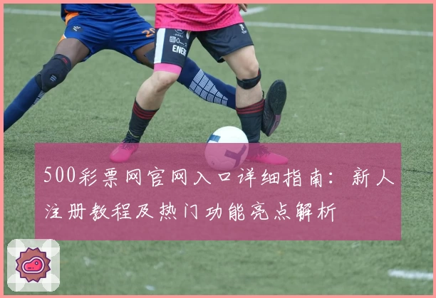 500彩票网官网入口详细指南：新人注册教程及热门功能亮点解析
