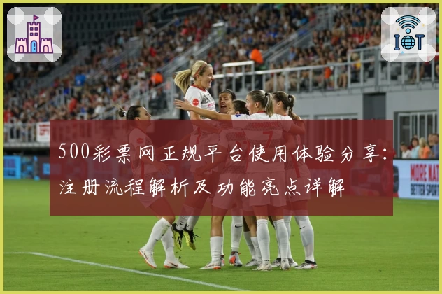 500彩票网正规平台使用体验分享：注册流程解析及功能亮点详解