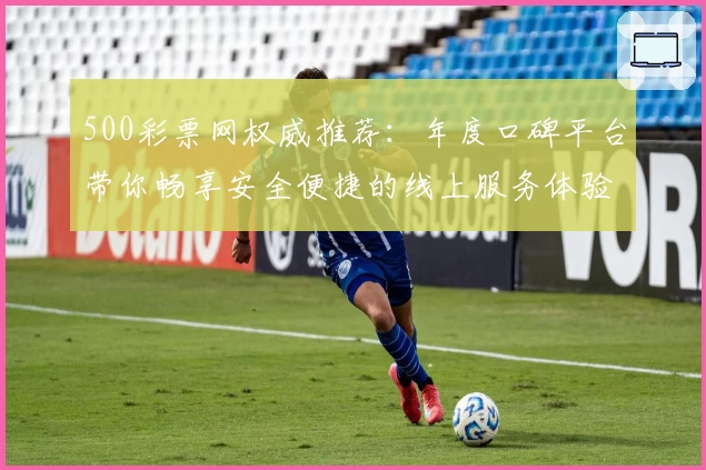 500彩票网权威推荐：年度口碑平台带你畅享安全便捷的线上服务体验