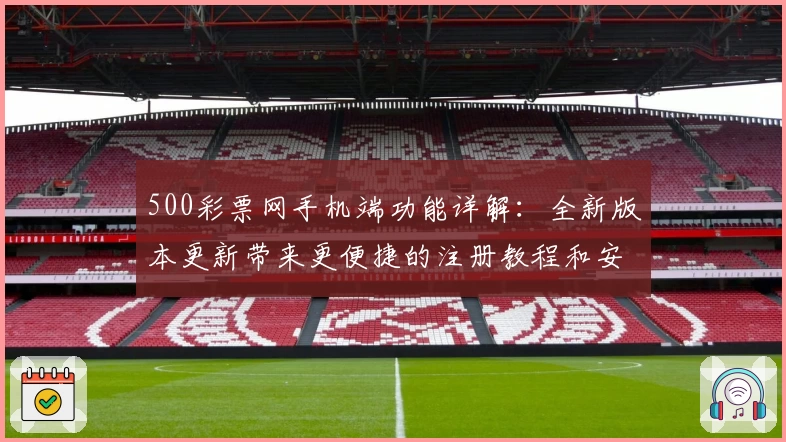 500彩票网手机端功能详解：全新版本更新带来更便捷的注册教程和安装方法