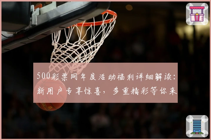 500彩票网年度活动福利详细解读：新用户专享惊喜，多重精彩等你来领取