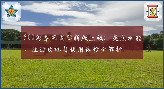 500彩票网国际新版上线:亮点功能、注册攻略与使用体验全解析